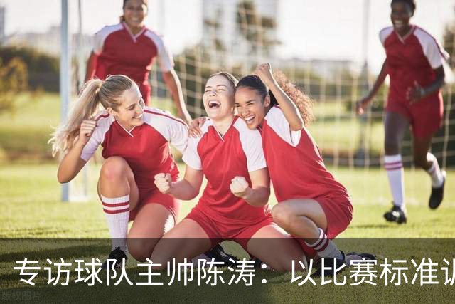 专访球队主帅陈涛：以比赛标准训练，用拼搏回馈球迷