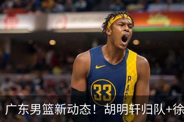 广东男篮新动态！胡明轩归队+徐杰黄明依赴美特训，四人合同到期