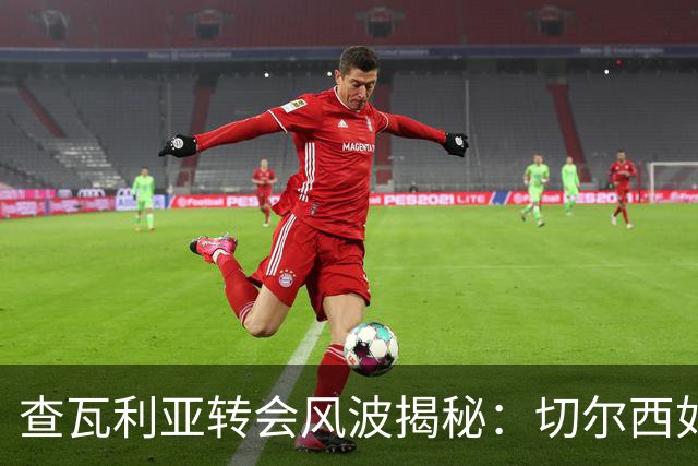 查瓦利亚转会风波揭秘：切尔西如何看中这位西甲明星的潜力？